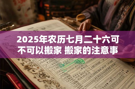 2025年农历七月二十六可不可以搬家 搬家的注意事项 2025年农历七月二十六可不可以搬家 搬家的注意事项