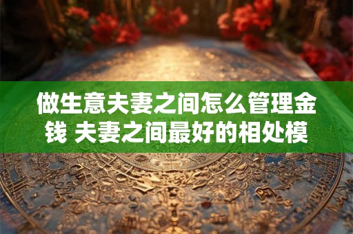 做生意夫妻之间怎么管理金钱 夫妻之间最好的相处模式
