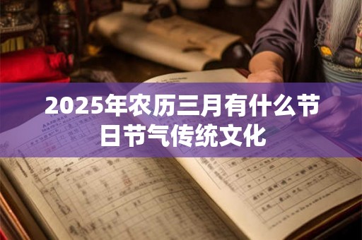 2025年农历三月有什么节日节气传统文化 2025年农历三月有什么节日节气传统文化