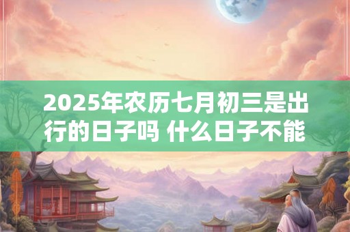 2025年农历七月初三是出行的日子吗 什么日子不能出门 2025年农历七月初三是出行的日子吗 什么日子不能出门