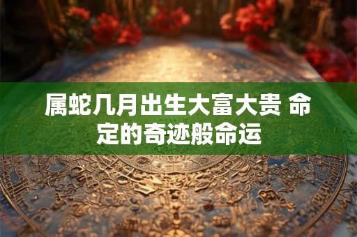 属蛇几月出生大富大贵 命定的奇迹般命运 属蛇几月出生大富大贵 命定的奇迹般命运