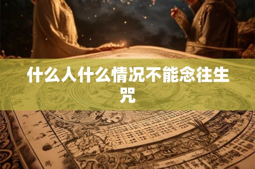 什么人什么情况不能念往生咒 什么人什么情况不能念往生咒