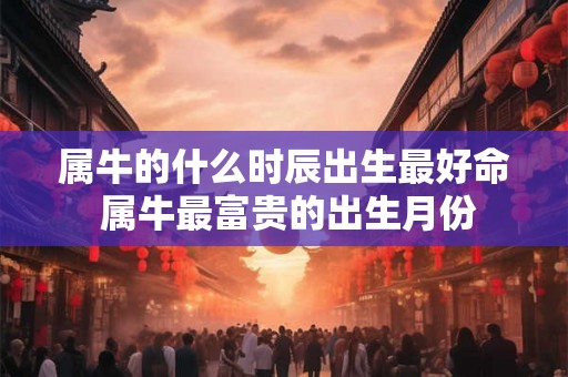 属牛的什么时辰出生最好命 属牛最富贵的出生月份 属牛的什么时辰出生最好命 属牛最富贵的出生月份