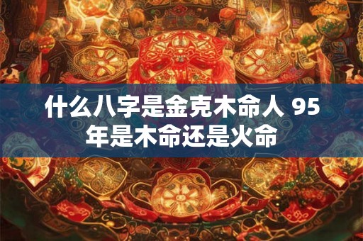 什么八字是金克木命人 95年是木命还是火命 什么八字是金克木命人 95年是木命还是火命