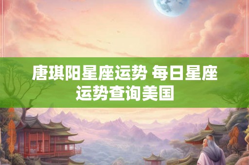 唐琪阳星座运势 每日星座运势查询美国 唐琪阳星座运势 每日星座运势查询美国