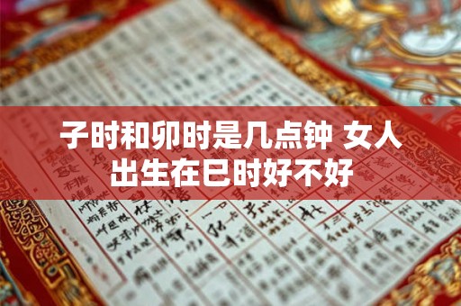 子时和卯时是几点钟 女人出生在巳时好不好 子时和卯时是几点钟 女人出生在巳时好不好