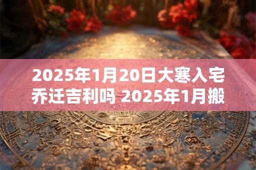 2025年1月20日大寒入宅乔迁吉利吗 2025年1月搬家吉日 2025年1月20日大寒入宅乔迁吉利吗 2025年1月搬家吉日