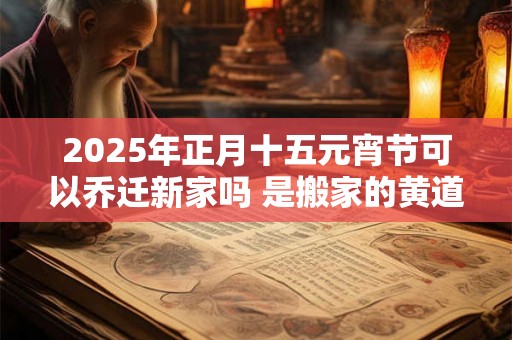 2025年正月十五元宵节可以乔迁新家吗 是搬家的黄道吉日吗 2025年正月十五元宵节可以乔迁新家吗 是搬家的黄道吉日吗