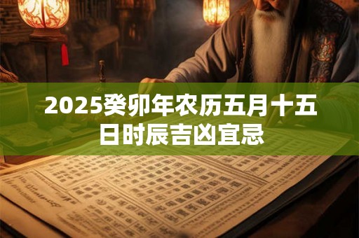 2025癸卯年农历五月十五日时辰吉凶宜忌 2025癸卯年农历五月十五日时辰吉凶宜忌