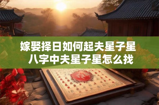 嫁娶择日如何起夫星子星 八字中夫星子星怎么找 嫁娶择日如何起夫星子星 八字中夫星子星怎么找