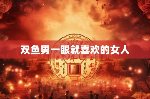 双鱼男一眼就喜欢的女人 双鱼男一眼就喜欢的女人