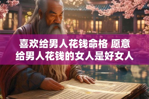 喜欢给男人花钱命格 愿意给男人花钱的女人是好女人吗 喜欢给男人花钱命格 愿意给男人花钱的女人是好女人吗