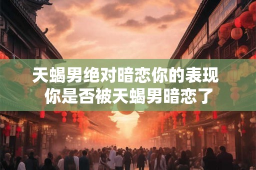 天蝎男绝对暗恋你的表现 你是否被天蝎男暗恋了