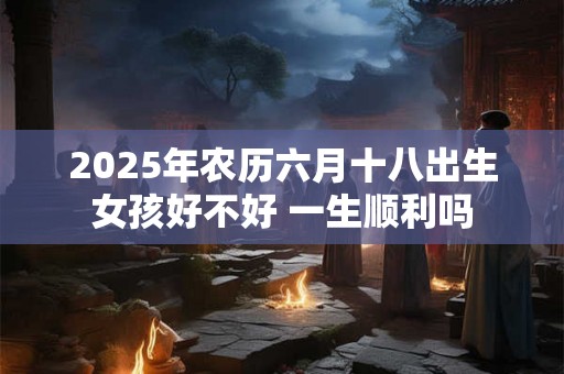 2025年农历六月十八出生女孩好不好 一生顺利吗 2025年农历六月十八出生女孩好不好 一生顺利吗