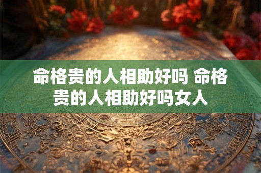 命格贵的人相助好吗 命格贵的人相助好吗女人 命格贵的人相助好吗 命格贵的人相助好吗女人