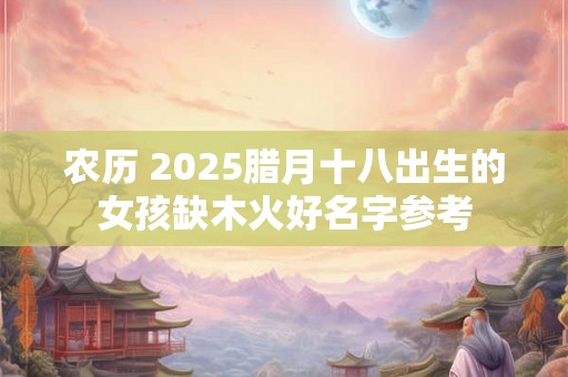 农历 2025腊月十八出生的女孩缺木火好名字参考 农历 2025腊月十八出生的女孩缺木火好名字参考