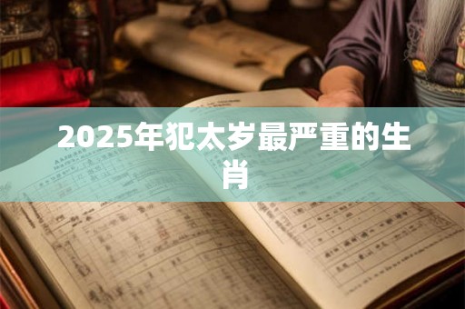 2025年犯太岁最严重的生肖 2025年犯太岁最严重的生肖