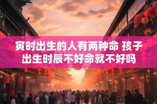 寅时出生的人有两种命 孩子出生时辰不好命就不好吗