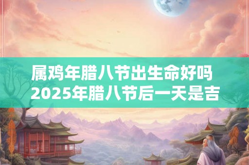 属鸡年腊八节出生命好吗 2025年腊八节后一天是吉日 属鸡年腊八节出生命好吗 2025年腊八节后一天是吉日