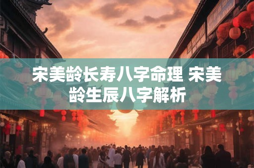 宋美龄长寿八字命理 宋美龄生辰八字解析 宋美龄长寿八字命理 宋美龄生辰八字解析