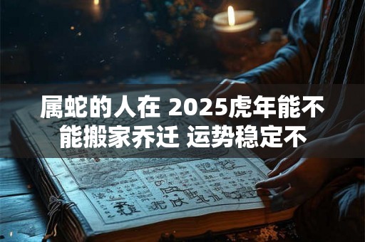 属蛇的人在 2025虎年能不能搬家乔迁 运势稳定不 属蛇的人在 2025虎年能不能搬家乔迁 运势稳定不