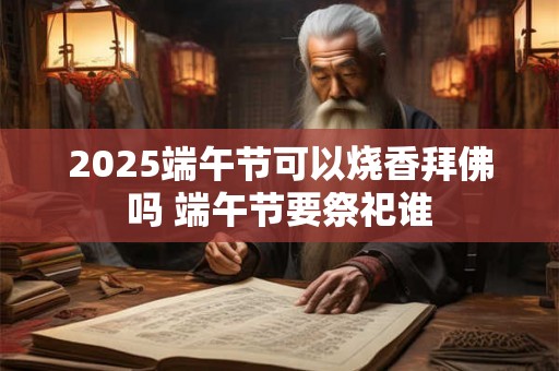 2025端午节可以烧香拜佛吗 端午节要祭祀谁 2025端午节可以烧香拜佛吗 端午节要祭祀谁