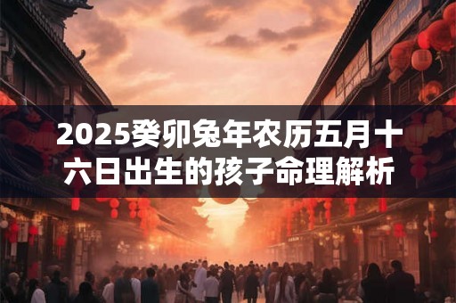 2025癸卯兔年农历五月十六日出生的孩子命理解析 2025癸卯兔年农历五月十六日出生的孩子命理解析