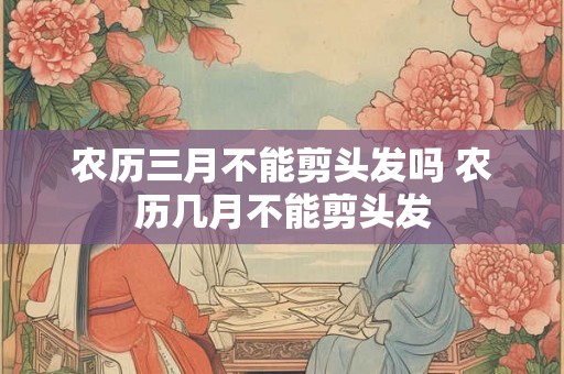 农历三月不能剪头发吗 农历几月不能剪头发 农历三月不能剪头发吗 农历几月不能剪头发
