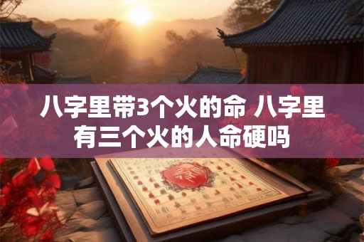 八字里带3个火的命 八字里有三个火的人命硬吗