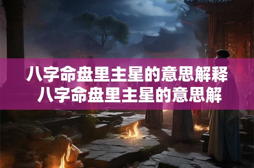 八字命盘里主星的意思解释 八字命盘里主星的意思解释是什么 八字命盘里主星的意思解释 八字命盘里主星的意思解释是什么