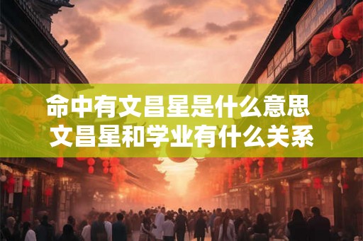 命中有文昌星是什么意思 文昌星和学业有什么关系 命中有文昌星是什么意思 文昌星和学业有什么关系