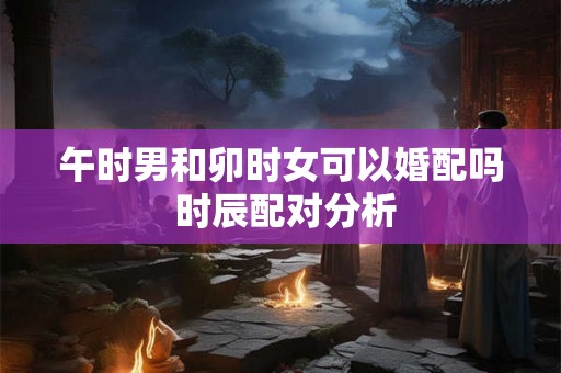 午时男和卯时女可以婚配吗 时辰配对分析 午时男和卯时女可以婚配吗 时辰配对分析