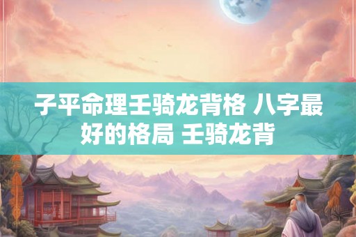子平命理壬骑龙背格 八字最好的格局 壬骑龙背