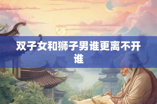 双子女和狮子男谁更离不开谁 双子女和狮子男谁更离不开谁