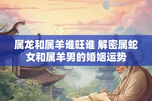 属龙和属羊谁旺谁 解密属蛇女和属羊男的婚姻运势