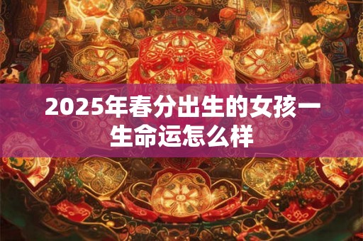 2025年春分出生的女孩一生命运怎么样 2025年春分出生的女孩一生命运怎么样