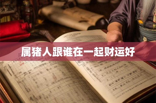 属猪人跟谁在一起财运好 属猪人跟谁在一起财运好