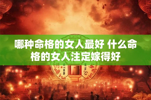 哪种命格的女人最好 什么命格的女人注定嫁得好 哪种命格的女人最好 什么命格的女人注定嫁得好