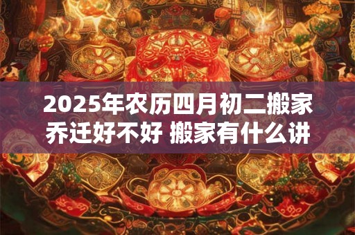 2025年农历四月初二搬家乔迁好不好 搬家有什么讲究及风俗 2025年农历四月初二搬家乔迁好不好 搬家有什么讲究及风俗