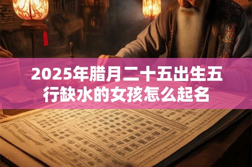 2025年腊月二十五出生五行缺水的女孩怎么起名 2025年腊月二十五出生五行缺水的女孩怎么起名