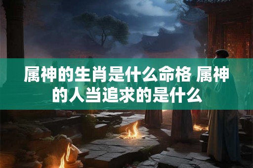 属神的生肖是什么命格 属神的人当追求的是什么 属神的生肖是什么命格 属神的人当追求的是什么