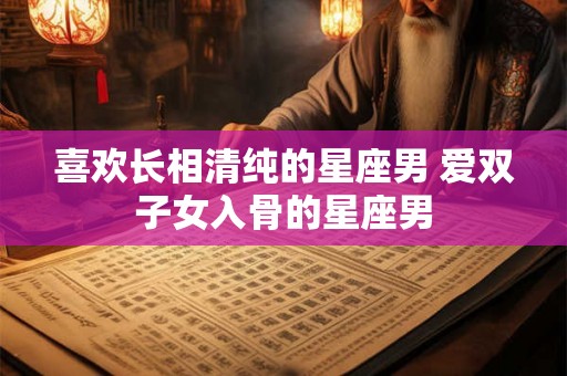 喜欢长相清纯的星座男 爱双子女入骨的星座男