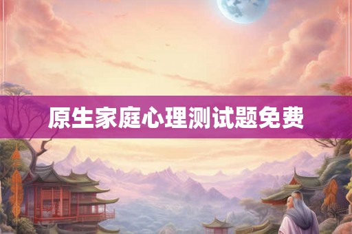原生家庭心理测试题免费 原生家庭心理测试题免费