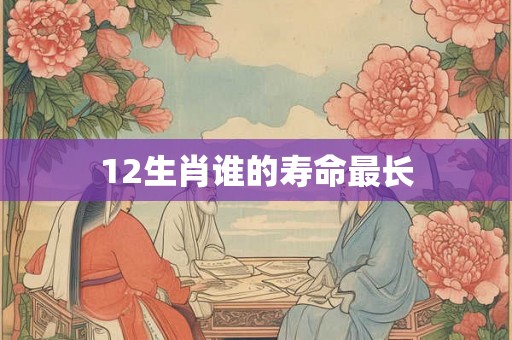 12生肖谁的寿命最长 12生肖谁的寿命最长