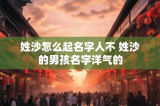 姓沙怎么起名字人不 姓沙的男孩名字洋气的 姓沙怎么起名字人不 姓沙的男孩名字洋气的
