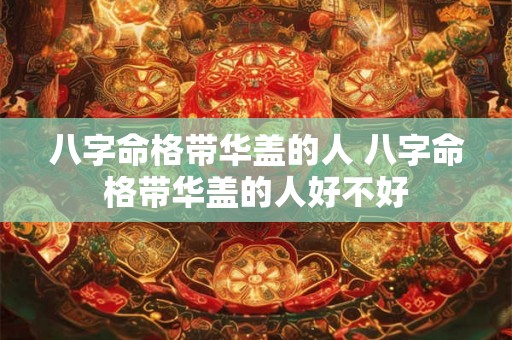 八字命格带华盖的人 八字命格带华盖的人好不好 八字命格带华盖的人 八字命格带华盖的人好不好