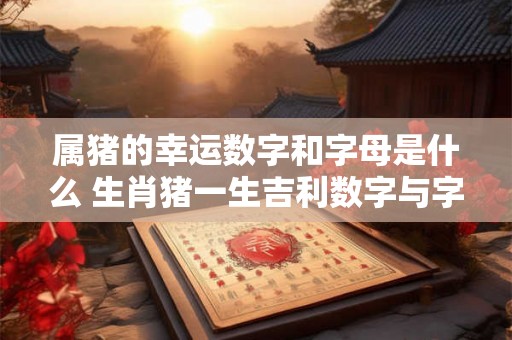 属猪的幸运数字和字母是什么 生肖猪一生吉利数字与字母 属猪的幸运数字和字母是什么 生肖猪一生吉利数字与字母