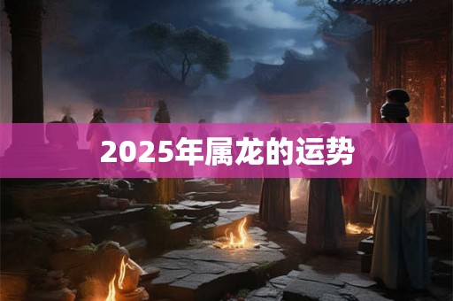 2025年属龙的运势 2025年属龙的运势
