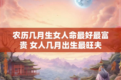 农历几月生女人命最好最富贵 女人几月出生最旺夫 农历几月生女人命最好最富贵 女人几月出生最旺夫