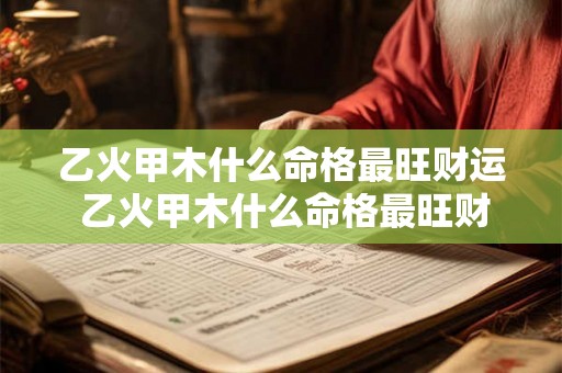乙火甲木什么命格最旺财运 乙火甲木什么命格最旺财运女 乙火甲木什么命格最旺财运 乙火甲木什么命格最旺财运女